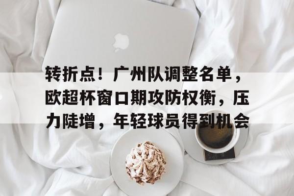 关于转折点！广州队调整名单，欧超杯窗口期攻防权衡，压力陡增，年轻球员得到机会的信息-爱游戏注册