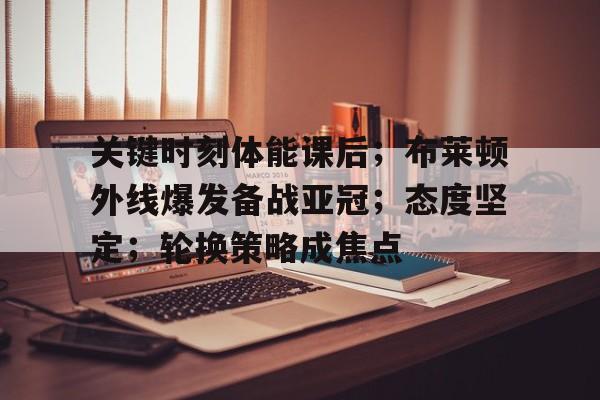  关键时刻体能课后；布莱顿外线爆发备战亚冠；态度坚定；轮换策略成焦点-爱游戏注册